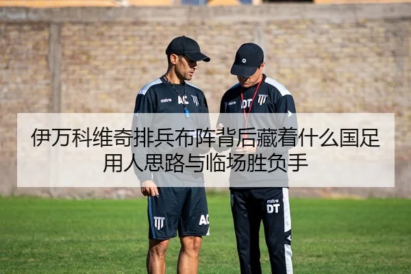 伊万科维奇排兵布阵背后藏着什么国足用人思路与临场胜负手